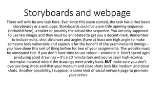 Storyboards and webpage
There will only be one task here. Ever since this exam started, the task has either been
storyboards or a web page. Storyboards could be a pre-title opening sequence
(included here), a trailer or possibly the actual title sequence. You are only supposed
to use ten images and they must be annotated to get you a decent mark. Remember
to include edits, shot distances and angles (have at least one high angle to make
someone look vulnerable and explain it for the benefit of the examiner)and timings –
you have done this sort of thing before for two of your assignments. The website must
be annotated too. If you don’t have time to use colour – annotate it. Don’t spend ages
producing good drawings – it’s a 20 minute task and you’ve seen high-scoring
exemplar material where the drawings were pretty basic BUT make sure you don’t
overuse long shots and that your medium and close shots look like medium and close
shots. Another possibility, I suppose, is some kind of social network page to promote
your series.
 