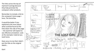 The links across the top all
represent synergy because
they help promote the
company’s other products.
Remember to include a link to
the company’s home page –
here, The Serial Box
It would be better if you
explained a bit more about
what could be found at the
links down the side of the page
– the examiner will expect to
see effective annotation. Look
at the exemplar material you
took home.
Does occur to me that I didn’t
put the title on the original
sketch…
Duh!
THE LOST GIRL
 