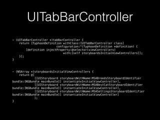 UITabBarController
- (UITabBarController *)tabBarController {
return [TyphoonDefinition withClass:[UITabBarController class]
configuration:^(TyphoonDefinition *definition) {
[definition injectProperty:@selector(viewControllers)
with:[self storyboardsInitialViewControllers]];
}];
}
- (NSArray *)storyboardsInitialViewControllers {
return @[
[[UIStoryboard storyboardWithName:MSABreedsStoryboardIdentifier
bundle:[NSBundle mainBundle]] instantiateInitialViewController],
[[UIStoryboard storyboardWithName:MSABestCatStoryboardIdentifier
bundle:[NSBundle mainBundle]] instantiateInitialViewController],
[[UIStoryboard storyboardWithName:MSASettingsStoryboardIdentifier
bundle:[NSBundle mainBundle]] instantiateInitialViewController]
];
}
 