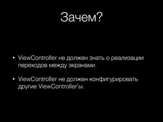 Зачем?
• ViewController не должен знать о реализации
переходов между экранами.
• ViewController не должен конфигурировать
другие ViewController’ы.
 
