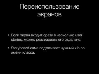 Переиспользование
экранов
• Если экран входит сразу в несколько user
stories, можно реализовать его отдельно.
• Storyboard сама подтягивает нужный xib по
имени класса.
 