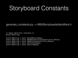 Storyboard Constants
generate_constants.py -> MSAStoryboardsIdentiﬁers.h
/* Segue identifier constants */
@class NSString;
extern NSString * const sBreedDetailSegue;
extern NSString * const sMSAPhotoGalleryViewController_Photos;
extern NSString * const sMSAPhotoViewController_Photos;
extern NSString * const sPhotoViewSegue;
extern NSString * const sWarningSegue;
 