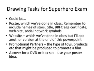 Drawing Tasks for Superhero Exam
• Could be…
• Poster, which we’ve done in class. Remember to
include names of stars, title, BBFC age certificate,
web-site, social network symbols.
• Website – which we’ve done in class but I’ll add
another version at the end of this powerpoint
• Promotional Partners – the type of toys, products
etc that might be produced to promote a film
• A cover for a DVD or box set – use your poster
idea.
 