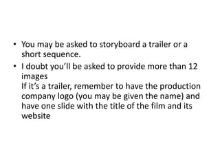 • You may be asked to storyboard a trailer or a
short sequence.
• I doubt you’ll be asked to provide more than 12
images
If it’s a trailer, remember to have the production
company logo (you may be given the name) and
have one slide with the title of the film and its
website
 