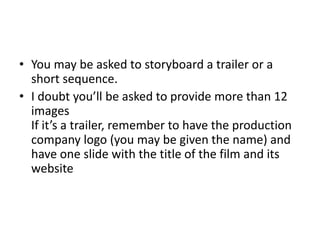 • You may be asked to storyboard a trailer or a
short sequence.
• I doubt you’ll be asked to provide more than 12
images
If it’s a trailer, remember to have the production
company logo (you may be given the name) and
have one slide with the title of the film and its
website
 