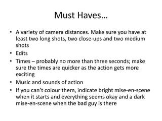 Must Haves…
• A variety of camera distances. Make sure you have at
least two long shots, two close-ups and two medium
shots
• Edits
• Times – probably no more than three seconds; make
sure the times are quicker as the action gets more
exciting
• Music and sounds of action
• If you can’t colour them, indicate bright mise-en-scene
when it starts and everything seems okay and a dark
mise-en-scene when the bad guy is there
 