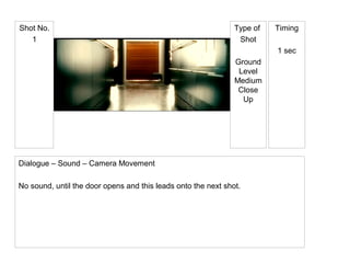 Type of
Shot
Ground
Level
Medium
Close
Up
Shot No.
1
Timing
1 sec
Dialogue – Sound – Camera Movement
No sound, until the door opens and this leads onto the next shot.
 