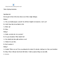 Giving Instructions Listening section.mp4
Video of giving instruction
Speaking task
Do it in pair in front of the class choose one of three simple dialogue.
Dialog 1
A ; Vito, you should prepare yourself. You will have English test tomorrow, won’t you?
B ; I will, Mom. But, let me finish it, O.K.
A ; Hurry up!
B ; Okay.
Dialog 2
A ; Linda, you look sick. Are you okay?
B ; I’ve got a headache. What should I do?
A ; You should take these pills and have a rest!
A ; Thanks for your idea.
B ; Don’t mention it
Dialog 3
A ; Candra! Where are you? You are getting late for school. It’s already a half past six. Take your breakfast.
B ; Okay, Mom. I will just take bread with butter. Could you please bring me some milk.
A ; Certainly.
 