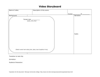Video Storyboard 
Name of video: Description of this scene: 
Screen _________ of _________ 
Background: 
Screen size: __________ 
Color/Type/Size of Font: 
Actual text: 
Narration: 
Audio: 
(Sketch screen here noting color, place, size of graphics if any) 
Transition to next clip: 
Animation: 
Audience Interaction: 
16:9, 4:3, 3:2 
Inspiration for this document: Maricopa Community College. http://www.mcli.dist.maricopa.edu/authoring/studio/index.html 
