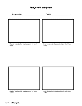 Storyboard​ ​Templates
Group​ ​Members______________________________ Product​ ​_________________________
Draw​ ​or​ ​describe​ ​the​ ​visual/action​ ​in​ ​the​ ​block. Draw​ ​or​ ​describe​ ​the​ ​visual/action​ ​in​ ​the​ ​block.
Audio: Audio:
Draw​ ​or​ ​describe​ ​the​ ​visual/action​ ​in​ ​the​ ​block. Draw​ ​or​ ​describe​ ​the​ ​visual/action​ ​in​ ​the​ ​block.
Audio: Audio:
Storyboard​ ​Templates
 