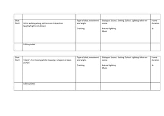 Shot
No.8 Artistwalkingalong, splitscreen-firstsection
Sparklyhighheelsshown
Type of shot, movement
and angle.
Tracking
Dialogue.Sound. Setting.Colour.Lighting.Mise-en-
scene.
Natural lighting
Music
Frame
duration
3s
Editingnotes
Shot
No.9 Talent’sfeetmovingwhilstmopping –slippersorbasic
pumps
Type of shot,movement
and angle.
Tracking
Dialogue.Sound. Setting.Colour.Lighting.Mise-en-
scene.
Natural lighting
Music
Frame
duration
3s
Editingnotes
 