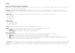 TITLE:
1
How to fill the boxes in your storyboard:
First fill the text (type it on the Word document) Once you have the text complete, delete the instructions below and
print it, in order to draw the images.
Duration: How long will this shot last? Depending on the action, a shot conventionally can last from minutes to
seconds. However, if you are working on a promotional trailer or advert, your shot will conventionally last between 1
to 5 seconds.
Camera shot: You need to describe the camera shot and angle that you are using. These can be:
 Close up
 Mid shot
 Long shot
 Wide shot
Camera angle:
 Low angle shot
 High angle shot
 Eye level shot
Action: Write a brief description of what is happening in the shot.
Sound: You need to describe the sound that we will hear in this shot. Sound can be:
 Diegetic (location ambient sound, actors talking (dialogues).
 Non-Diegetic (score music, voice over, sound effects)
Edit to next shot:
 Cut: Straight transition into the next shot. This transition implies narrative continuity.
 Dissolve: Fades into the next shot. This transition connotes an ellipsis*.
 Fade: Fades into black/white. This transition implies the end of a sequence or narrative timeline.
 Wipe: Next shot comes into the screen and pushes the previous one out. This transition implies the end of a
sequence or narrative timeline. Widely used in comedies.
* Ellipsis – the removal or shortening of elements of a narrative to speed up the action. For example an editor might
use ellipsis in a sequence about a young man taking a drink by cutting straight to him as an old man, drunk and alone.
The editor has missed out the story in the middle to speed up the action and show us how quick this man’s life has
passed.
 