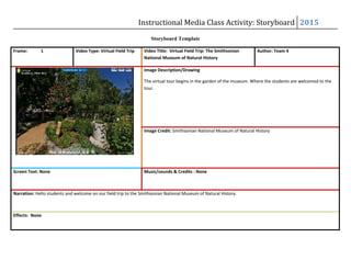 Instructional Media Class Activity: Storyboard 2015
Storyboard Template
Frame: 1 Video Type: Virtual Field Trip Video Title: Virtual Field Trip: The Smithsonian
National Museum of Natural History
Author: Team 4
Image Description/Drawing
The virtual tour begins in the garden of the museum. Where the students are welcomed to the
tour.
Image Credit: Smithsonian National Museum of Natural History
Screen Text: None Music/sounds & Credits : None
Narration: Hello students and welcome on our field trip to the Smithsonian National Museum of Natural History.
Effects: None
 