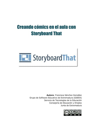 Creando cómics en el aula con
Storyboard That
 
 
 
 
 
 
 
 
 
 
 
 
 
Autora​: Francisca Sánchez González 
Grupo de Software Educativo de Extremadura (GSEEX) 
Servicio de Tecnologías de la Educación 
Consejería de Educación y Empleo 
Junta de Extremadura 
 
 
 
 