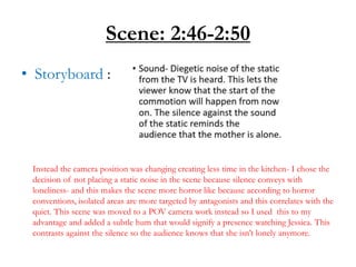 Scene: 2:46-2:50
• Storyboard :
Instead the camera position was changing creating less time in the kitchen- I chose the
decision of not placing a static noise in the scene because silence conveys with
loneliness- and this makes the scene more horror like because according to horror
conventions, isolated areas are more targeted by antagonists and this correlates with the
quiet. This scene was moved to a POV camera work instead so I used this to my
advantage and added a subtle hum that would signify a presence watching Jessica. This
contrasts against the silence so the audience knows that she isn’t lonely anymore.
 