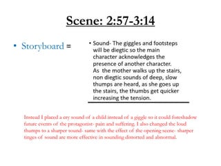 Scene: 2:57-3:14
• Storyboard =
Instead I placed a cry sound of a child instead of a giggle so it could foreshadow
future events of the protagonist- pain and suffering. I also changed the loud
thumps to a sharper sound- same with the effect of the opening scene- sharper
tinges of sound are more effective in sounding distorted and abnormal.
 