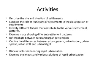 Activities
• Describe the site and situation of settlements
• Examine the role of functions of settlements in the classification of
settlements
• Identify different factors that contribute to the various settlement
patterns.
• Examine maps showing different settlement patterns
• Differentiate between rural and urban settlements
• Outline the differences between urban growth, urbanization, urban
sprawl, urban drift and urban blight
•
• Discuss factors influencing rapid urbanization
• Examine the impact and various solutions of rapid urbanization
 