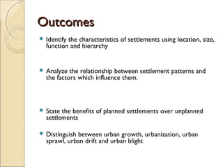 OutcomesOutcomes
 Identify the characteristics of settlements using location, size,
function and hierarchy 
 Analyze the relationship between settlement patterns and
the factors which influence them.
 State the benefits of planned settlements over unplanned
settlements
 Distinguish between urban growth, urbanization, urban
sprawl, urban drift and urban blight
 