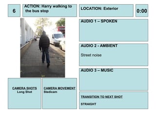 ACTION: Harry walking to
                                 LOCATION: Exterior
6    the bus stop                                          0:00
                                 AUDIO 1 – SPOKEN




                                 AUDIO 2 - AMBIENT

                                 Street noise


                                 AUDIO 3 – MUSIC



CAMERA SHOTS   CAMERA MOVEMENT
  Long Shot    Stedicam
                                 TRANSITION TO NEXT SHOT

                                 STRAIGHT
 
