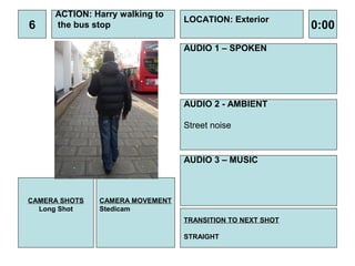 ACTION: Harry walking to
                                 LOCATION: Exterior
6    the bus stop                                          0:00
                                 AUDIO 1 – SPOKEN




                                 AUDIO 2 - AMBIENT

                                 Street noise


                                 AUDIO 3 – MUSIC



CAMERA SHOTS   CAMERA MOVEMENT
  Long Shot    Stedicam
                                 TRANSITION TO NEXT SHOT

                                 STRAIGHT
 