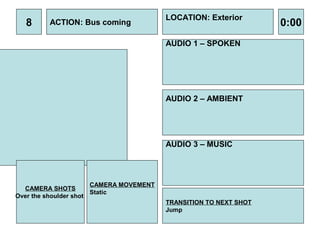 LOCATION: Exterior
  8      ACTION: Bus coming                                        0:00
                                         AUDIO 1 – SPOKEN




                                         AUDIO 2 – AMBIENT




                                         AUDIO 3 – MUSIC




                       CAMERA MOVEMENT
  CAMERA SHOTS
                       Static
Over the shoulder shot
                                         TRANSITION TO NEXT SHOT
                                         Jump
 