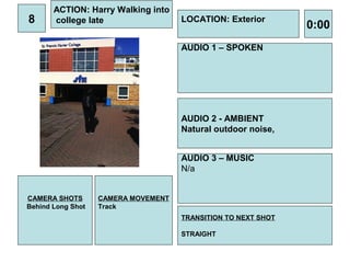 ACTION: Harry Walking into
8      college late                  LOCATION: Exterior
                                                               0:00
                                     AUDIO 1 – SPOKEN




                                     AUDIO 2 - AMBIENT
                                     Natural outdoor noise,


                                     AUDIO 3 – MUSIC
                                     N/a


CAMERA SHOTS       CAMERA MOVEMENT
Behind Long Shot   Track
                                     TRANSITION TO NEXT SHOT

                                     STRAIGHT
 
