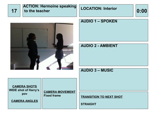 ACTION: Hermoine speaking
                                         LOCATION: Interior
 17      to the teacher                                            0:00
                                         AUDIO 1 – SPOKEN




                                         AUDIO 2 - AMBIENT




                                         AUDIO 3 – MUSIC



 CAMERA SHOTS
WIDE shot of Harry’s
                       CAMERA MOVEMENT
       pov
                       Fixed frame       TRANSITION TO NEXT SHOT
 CAMERA ANGLES
                                         STRAIGHT
 