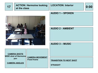 ACTION: Hermoine looking       LOCATION: Interior
 17      at the class                                             0:00
                                        AUDIO 1 – SPOKEN




                                        AUDIO 2 - AMBIENT




                                        AUDIO 3 – MUSIC



  CAMERA SHOTS
WIDE shot of Hermoine
                      CAMERA MOVEMENT
        pov
                      Fixed frame       TRANSITION TO NEXT SHOT
 CAMERA ANGLES
                                        STRAIGHT
 
