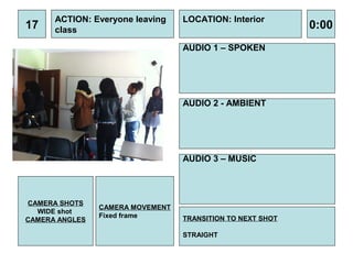 ACTION: Everyone leaving    LOCATION: Interior
17    class                                                 0:00
                                  AUDIO 1 – SPOKEN




                                  AUDIO 2 - AMBIENT




                                  AUDIO 3 – MUSIC




CAMERA SHOTS
                CAMERA MOVEMENT
  WIDE shot
                Fixed frame       TRANSITION TO NEXT SHOT
CAMERA ANGLES

                                  STRAIGHT
 