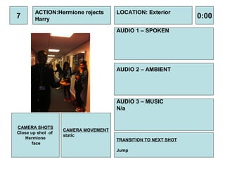 ACTION:Hermione rejects       LOCATION: Exterior
7      Harry                                                   0:00
                                     AUDIO 1 – SPOKEN




                                     AUDIO 2 – AMBIENT




                                     AUDIO 3 – MUSIC
                                     N/a


CAMERA SHOTS
                   CAMERA MOVEMENT
Close up shot of
                   static
    Hermione                         TRANSITION TO NEXT SHOT
       face
                                     Jump
 