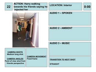 ACTION: Harry walking
                                       LOCATION: Interior
  22     towards his friends saying he                                0:00
          rejected her
                                       AUDIO 1 – SPOKEN




                                            AUDIO 2 - AMBIENT




                                            AUDIO 3 – MUSIC


  CAMERA SHOTS
  Medium long shot
                          CAMERA MOVEMENT
  CAMERA ANGLES           Fixed frame       TRANSITION TO NEXT SHOT
Point of view shot from
  friends perspective                       STRAIGHT
 