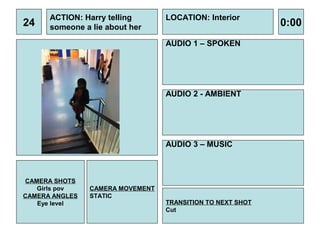 ACTION: Harry telling       LOCATION: Interior
24    someone a lie about her                               0:00
                                  AUDIO 1 – SPOKEN




                                  AUDIO 2 - AMBIENT




                                  AUDIO 3 – MUSIC



CAMERA SHOTS
   Girls pov    CAMERA MOVEMENT
CAMERA ANGLES   STATIC
   Eye level                      TRANSITION TO NEXT SHOT
                                  Cut
 