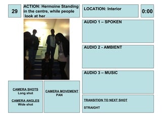 ACTION: Hermoine Standing
                                   LOCATION: Interior
29   in the centre, while people                             0:00
      look at her
                                   AUDIO 1 – SPOKEN




                                   AUDIO 2 - AMBIENT




                                   AUDIO 3 – MUSIC



CAMERA SHOTS
                CAMERA MOVEMENT
  Long shot
                     PAN
CAMERA ANGLES                      TRANSITION TO NEXT SHOT
   Wide shot
                                   STRAIGHT
 