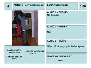 ACTION: Harry getting ready   LOCATION: interior
4                                                                0:00
                                   AUDIO 1 – SPOKEN
                                   No dialogue




                                   AUDIO 2 - AMBIENT

                                   N/A


                                   AUDIO 3 – MUSIC

                                   Urban Music playing in the background
CAMERA SHOTS
                CAMERA MOVEMENT
 Medium Shot
                   STATIC
CAMERA ANGLES                      TRANSITION TO NEXT SHOT
    WIDE
                                            JUMP
 