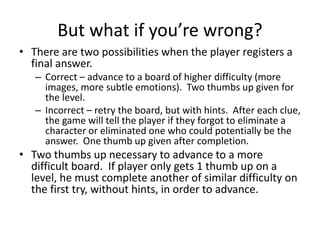 But what if you’re wrong?
• There are two possibilities when the player registers a
final answer.
– Correct – advance to a board of higher difficulty (more
images, more subtle emotions). Two thumbs up given for
the level.
– Incorrect – retry the board, but with hints. After each clue,
the game will tell the player if they forgot to eliminate a
character or eliminated one who could potentially be the
answer. One thumb up given after completion.
• Two thumbs up necessary to advance to a more
difficult board. If player only gets 1 thumb up on a
level, he must complete another of similar difficulty on
the first try, without hints, in order to advance.
 