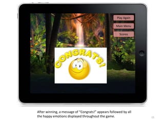 15
Play Again
After winning, a message of “Congrats!” appears followed by all
the happy emotions displayed throughout the game.
Main Menu
Scores
 