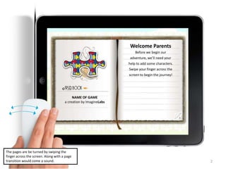 2
NAME OF GAME
a creation by ImagineLabs
Welcome Parents
Before we begin our
adventure, we’ll need your
help to add some characters.
Swipe your finger across the
screen to begin the journey!
The pages are be turned by swiping the
finger across the screen. Along with a page
transition would come a sound.
 