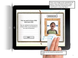 3
NAME OF GAME
a creation by ImagineLabs
First, we want to know a little
about your child.
You can upload an actual picture
of your child, or use someone in
our cast of characters.
Upload your own
Images can be viewed by swiping across
them.
Heres, more images can be uploaded by the
parent. These are limited to those images
already on the iPad. Pressing this button
would lead to a screen like slide 4.
NEXT
 