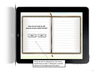 5
NAME OF GAME
a creation by ImagineLabs
Now, do you wish to add
pictures of your child’s friends?
Yes No
If they do wish to add pictures, the screen
would move to slide 7. Otherwise, it would
advance to the beginning of the game.
 
