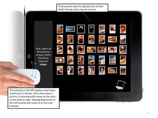 6
If the parents want to add pictures of their
child’s friends, they may do so here.
First, select all
the pictures
of your child’s
friends as
they are
happy.
The prompt on the left explains what types
of pictures to choose. Once they select a
picture, it automatically moves to the stack
on the bottom right. Swiping downward on
this left prompt will move on to the next
emotion.
 