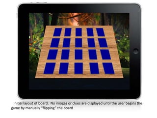 Initial layout of board. No images or clues are displayed until the user begins the
game by manually “flipping” the board up – causing the individual images to flip up.
 