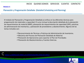 INICIO QUIENES SOMOS SERVICIOS CLIENTES CONTACTO
Módulo 3-

Planeación y Programación Detallada (Detailed Scheduling and Planning)



El módulo de Planeación y Programación Detallada se enfoca en las diferentes técnicas para
programación de materiales y capacidad. El curso incluye la descripción detallada de la planeación
de requerimientos de material (MRP), planeación de requerimientos de capacidad (CRP), prácticas
de administración de inventarios, y planeación de proveedores y abastecimiento. Algunos de los
temas incluidos son:

                Reconocimiento de Técnicas y Prácticas de Administración de Inventarios.
                Mecánica del Proceso de Planeación Detallada de Material.
                Planeación de Operaciones para soportar el Plan de Prioridades
                Planeación de Abastecimientos y Fuentes Externas.




 Volver a MODULOS PARA LA CERTIFICACION CPIM DE APICS
 