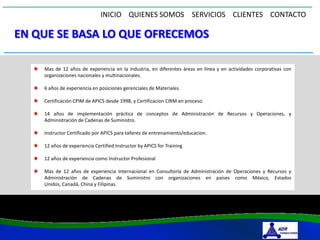 INICIO QUIENES SOMOS SERVICIOS CLIENTES CONTACTO

EN QUE SE BASA LO QUE OFRECEMOS

    Mas de 12 años de experiencia en la industria, en diferentes áreas en línea y en actividades corporativas con
    organizaciones nacionales y multinacionales.

    6 años de experiencia en posiciones gerenciales de Materiales.

    Certificación CPIM de APICS desde 1998, y Certificacion CIRM en proceso.

    14 años de implementación práctica de conceptos de Administración de Recursos y Operaciones, y
    Administración de Cadenas de Suministro.

    Instructor Certificado por APICS para talleres de entrenamiento/educacion.

    12 años de experiencia Certified Instructor by APICS for Training

    12 años de experiencia como Instructor Profesional

    Mas de 12 años de experiencia Internacional en Consultoría de Administración de Operaciones y Recursos y
    Administración de Cadenas de Suministro con organizaciones en países como México, Estados
    Unidos, Canadá, China y Filipinas.
 