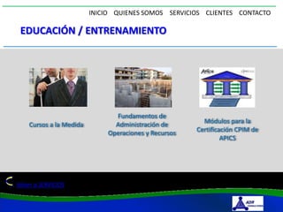 INICIO QUIENES SOMOS SERVICIOS CLIENTES CONTACTO

 EDUCACIÓN / ENTRENAMIENTO




                               Fundamentos de
                               Administración de        Módulos para la
    Cursos a la Medida
                             Operaciones y Recursos   Certificación CPIM de
                                                               APICS




Volver a SERVICIOS
 