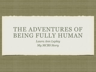 THE ADVENTURES OF 
BEING FULLY HUMAN 
Laura Ann Lepley 
My MCBS Story 
 