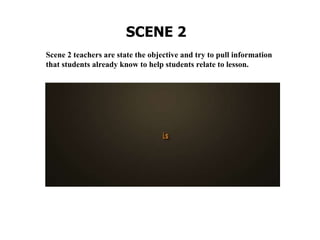 Scene 2 teachers are state the objective and try to pull information
that students already know to help students relate to lesson.
SCENE 2
 