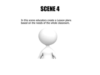 SCENE 4
In this scene educators create a Lesson plans
based on the needs of the whole classroom.
 