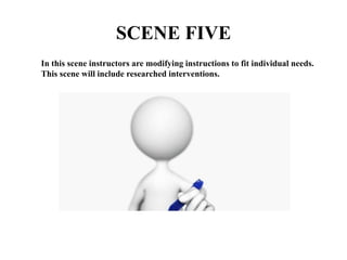 SCENE FIVE
In this scene instructors are modifying instructions to fit individual needs.
This scene will include researched interventions.
 