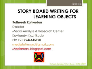 1                               12/ 07 2011




   STORY BOARD WRITING FOR
         LEARNING OBJECTS
Ratheesh Kaliyadan
Director
Media Analysis & Research Center
Koyilandy, Kozhikode
Ph: +91 9946445970
mediafolkmarc@gmail.com
Mediamarx.blogspot.com



                          Ratheesh Kaliyadan / Story Board / MARC-SCERT
 