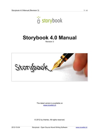 Storybook 4.0 Manual (Revision 3)                                                  1 / 41




             Storybook 4.0 Manual
                                         Revision 3




                              The latest version is available on
                                      www.novelist.ch




                           © 2012 by Intertec. All rights reserved.



2012-10-04              Storybook - Open Source Novel Writing Software   www.novelist.ch
 
